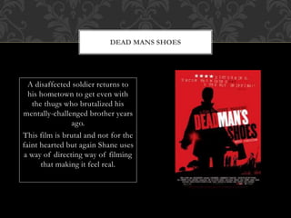 A disaffected soldier returns to
his hometown to get even with
the thugs who brutalized his
mentally-challenged brother years
ago.
This film is brutal and not for the
faint hearted but again Shane uses
a way of directing way of filming
that making it feel real.
DEAD MANS SHOES
 