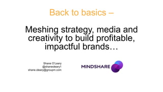 Back to basics –
Meshing strategy, media and
creativity to build profitable,
impactful brands…
Shane O’Leary
@shaneoleary1
shane.oleary@groupm.com
 