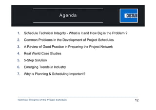 Technical Integrity of the Project Schedule 12
Agenda
1. Schedule Technical Integrity - What is it and How Big is the Problem ?
2. Common Problems in the Development of Project Schedules
3. A Review of Good Practice in Preparing the Project Network
4. Real World Case Studies
5. 5-Step Solution
6. Emerging Trends in Industry
7. Why is Planning & Scheduling Important?
 