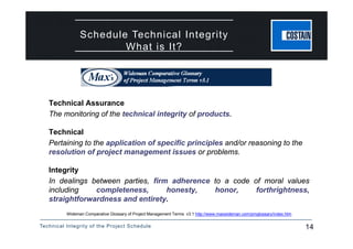 Technical Integrity of the Project Schedule 14
Technical Assurance
The monitoring of the technical integrity of products.
Technical
Pertaining to the application of specific principles and/or reasoning to the
resolution of project management issues or problems.
Integrity
In dealings between parties, firm adherence to a code of moral values
including completeness, honesty, honor, forthrightness,
straightforwardness and entirety.
Wideman Comparative Glossary of Project Management Terms v3.1 http://www.maxwideman.com/pmglossary/index.htm
Schedule Technical Integrity
What is It?
 