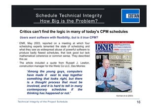 Technical Integrity of the Project Schedule 16
Schedule Technical Integrity
How Big is the Problem?
 ENR, May 2003, reported on a meeting at which four
scheduling experts lamented the state of scheduling and
what they saw as widespread abuse of powerful software to
produce badly flawed schedules, that look good but lack
mathematical coherence or common sense. They described
this as:
 The article included a quote from Russell J. Lewton,
construction manager for the Weitz Co LLC, Des Moines:
Korman et al (2003)
‘Among the young guys, computers
have made it east to slap together
something that looks right, but there
is a thought process that must be
involved, and it is hard to tell in many
contemporary schedules if the
thinking has happened or not.’
Critics can't find the logic in many of today's CPM schedules
Users want software with flexibility, but is it true CPM?
 