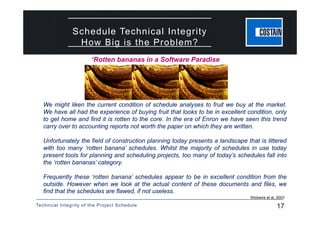 Technical Integrity of the Project Schedule 17
Schedule Technical Integrity
How Big is the Problem?
We might liken the current condition of schedule analyses to fruit we buy at the market.
We have all had the experience of buying fruit that looks to be in excellent condition, only
to get home and find it is rotten to the core. In the era of Enron we have seen this trend
carry over to accounting reports not worth the paper on which they are written.
Unfortunately the field of construction planning today presents a landscape that is littered
with too many ‘rotten banana’ schedules. Whilst the majority of schedules in use today
present tools for planning and scheduling projects, too many of today’s schedules fall into
the ‘rotten bananas’ category.
Frequently these ‘rotten banana’ schedules appear to be in excellent condition from the
outside. However when we look at the actual content of these documents and files, we
find that the schedules are flawed, if not useless.
Wickwire et al, 2003
‘Rotten bananas in a Software Paradise
 