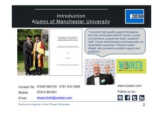 Technical Integrity of the Project Schedule 2
Introduction
Alumni of Manchester University
www.costain.comContact Tel:
Mobile:
Email:
Follow us on:
01642 664155 0161 910 3369
07812 961901
shane.forth@costain.com
‘I received high quality support throughout
from the Universities MACE School, course
co-ordinators, programme team, academic
staff, course administrators and especially, my
dissertation supervisor Therese Lawlor-
Wright, who provided excellent support and
guidance.’
2
 