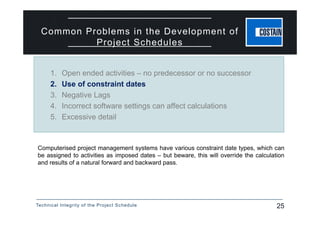 Technical Integrity of the Project Schedule 25
Common Problems in the Development of
Project Schedules
Computerised project management systems have various constraint date types, which can
be assigned to activities as imposed dates – but beware, this will override the calculation
and results of a natural forward and backward pass.
1. Open ended activities – no predecessor or no successor
2. Use of constraint dates
3. Negative Lags
4. Incorrect software settings can affect calculations
5. Excessive detail
 
