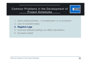 Technical Integrity of the Project Schedule 32
1. Open ended activities – no predecessor or no successor
2. Use of constraint dates
3. Negative Lags
4. Incorrect software settings can affect calculations
5. Excessive detail
Common Problems in the Development of
Project Schedules
 