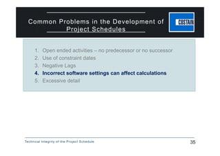 Technical Integrity of the Project Schedule 35
Common Problems in the Development of
Project Schedules
1. Open ended activities – no predecessor or no successor
2. Use of constraint dates
3. Negative Lags
4. Incorrect software settings can affect calculations
5. Excessive detail
 