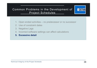 Technical Integrity of the Project Schedule 38
Common Problems in the Development of
Project Schedules
1. Open ended activities – no predecessor or no successor
2. Use of constraint dates
3. Negative Lags
4. Incorrect software settings can affect calculations
5. Excessive detail
 