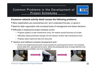 Technical Integrity of the Project Schedule 40
Common Problems in the Development of
Project Schedules
Excessive network activity detail causes the following problems:
 Many stakeholders are overwhelmed and don’t understand the plan, or ignore it
 Need for taller organisation with increased levels of management and slower decisions
 Difficulties in keeping the project schedule current
– Progress update is a high maintenance chore, the network quickly becomes out of date
– Difficulties adding authorised changes into the network, another high maintenance chore
– Progress status reports are late and inaccurate
 Abortive and inefficient schedule development work
– As the more distant planned work moves towards the upcoming time horizon, the schedule
activity detail that was planned too early, before the prerequisite level of scope definition and
information was available, has to be reworked
 