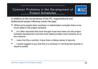 Technical Integrity of the Project Schedule 42
Common Problems in the Development of
Project Schedules
In addition to the convenience of the PC, organisational and
behavioural issues influence come into play:
 Whilst some project team members or stakeholders complain there is too
much detail in the project schedule
 … it is often assumed that more thought must have been put into project
schedule development and that more detail provides more certainty as to
the outcome
 … many find this a comfort, it give them a (false) sense of security
 … I would suggest to you that this is a confusion in thinking that quantity is
equal to quality.
 