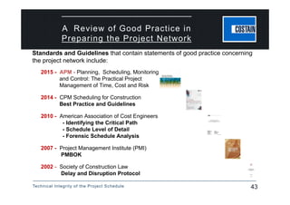 Technical Integrity of the Project Schedule 43
A Review of Good Practice in
Preparing the Project Network
2015 - APM - Planning, Scheduling, Monitoring
and Control: The Practical Project
Management of Time, Cost and Risk
2014 - CPM Scheduling for Construction
Best Practice and Guidelines
2010 - American Association of Cost Engineers
- Identifying the Critical Path
- Schedule Level of Detail
- Forensic Schedule Analysis
2007 - Project Management Institute (PMI)
PMBOK
2002 - Society of Construction Law
Delay and Disruption Protocol
Standards and Guidelines that contain statements of good practice concerning
the project network include:
 