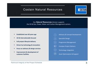 Technical Integrity of the Project Schedule 5
Costain Natural Resources
 Established over 60 years ago
 UK & Internationally focused
 Full project lifecycle delivery 
 Driven by technology & innovation
 Focus on advisory & design services
 Improvement & development of 
customer facilities
Advisory & Concept Development
Specialist Design
Programme Management
Complex Project Delivery
Technology Integration
Asset Optimisation & Support
Our Natural Resources division supports 
the Oil & Gas, Power, Water and Carbon Management sectors.
 