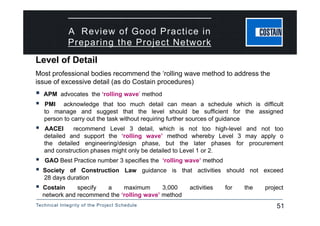 Technical Integrity of the Project Schedule 51
A Review of Good Practice in
Preparing the Project Network
Most professional bodies recommend the ‘rolling wave method to address the
issue of excessive detail (as do Costain procedures)
 APM advocates the ‘rolling wave’ method
 PMI acknowledge that too much detail can mean a schedule which is difficult
to manage and suggest that the level should be sufficient for the assigned
person to carry out the task without requiring further sources of guidance
 AACEI recommend Level 3 detail, which is not too high-level and not too
detailed and support the ‘rolling wave’ method whereby Level 3 may apply o
the detailed engineering/design phase, but the later phases for procurement
and construction phases might only be detailed to Level 1 or 2.
 GAO Best Practice number 3 specifies the ‘rolling wave’ method
 Society of Construction Law guidance is that activities should not exceed
28 days duration
 Costain specify a maximum 3,000 activities for the project
network and recommend the ‘rolling wave’ method
Level of Detail
 