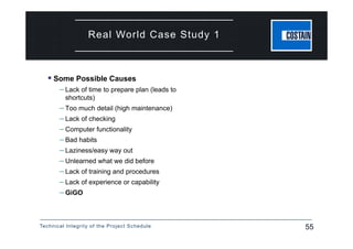 Technical Integrity of the Project Schedule 55
Real World Case Study 1
 Some Possible Causes
– Lack of time to prepare plan (leads to
shortcuts)
– Too much detail (high maintenance)
– Lack of checking
– Computer functionality
– Bad habits
– Laziness/easy way out
– Unlearned what we did before
– Lack of training and procedures
– Lack of experience or capability
– GiGO
 