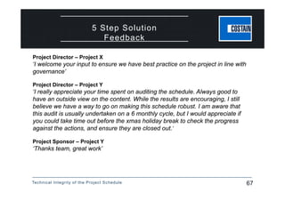 Technical Integrity of the Project Schedule 67
5 Step Solution
Feedback
Project Director – Project X
‘I welcome your input to ensure we have best practice on the project in line with
governance’
Project Director – Project Y
‘I really appreciate your time spent on auditing the schedule. Always good to
have an outside view on the content. While the results are encouraging, I still
believe we have a way to go on making this schedule robust. I am aware that
this audit is usually undertaken on a 6 monthly cycle, but I would appreciate if
you could take time out before the xmas holiday break to check the progress
against the actions, and ensure they are closed out.’
Project Sponsor – Project Y
‘Thanks team, great work’
 