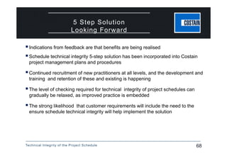Technical Integrity of the Project Schedule 68
5 Step Solution
Looking Forward
Indications from feedback are that benefits are being realised
Schedule technical integrity 5-step solution has been incorporated into Costain
project management plans and procedures
Continued recruitment of new practitioners at all levels, and the development and
training and retention of these and existing is happening
The level of checking required for technical integrity of project schedules can
gradually be relaxed, as improved practice is embedded
The strong likelihood that customer requirements will include the need to the
ensure schedule technical integrity will help implement the solution
 