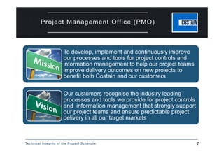 Technical Integrity of the Project Schedule 7
Project Management Office (PMO)
‘
‘ To develop, implement and continuously improve
our processes and tools for project controls and
information management to help our project teams
improve delivery outcomes on new projects to
benefit both Costain and our customers
Our customers recognise the industry leading
processes and tools we provide for project controls
and information management that strongly support
our project teams and ensure predictable project
delivery in all our target markets
 