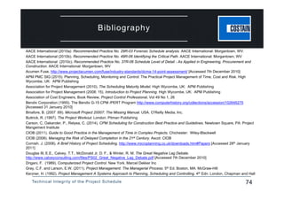 Technical Integrity of the Project Schedule 74
Bibliography
AACE International (2010a). Recommended Practice No. 29R-03 Forensic Schedule analysis. AACE International: Morgantown, WV.
AACE International (2010b). Recommended Practice No. 49R-06 Identifying the Critical Path. AACE International: Morgantown, WV
AACE International (2010c). Recommended Practice No. 37R-06 Schedule Level of Detail - As Applied in Engineering, Procurement and
Construction. AACE International: Morgantown, WV
Acumen Fuse. http://www.projectacumen.com/fuse/industry-standards/dcma-14-point-assessment/ [Accessed 7th December 2010]
APM PMC SIG (2015). Planning, Scheduling, Monitoring and Control: The Practical Project Management of Time, Cost and Risk. High
Wycombe, UK: APM Publishing
Association for Project Management (2010). The Scheduling Maturity Model. High Wycombe, UK: APM Publishing
Association for Project Management (2008: 15). Introduction to Project Planning. High Wycombe, UK: APM Publishing
Association of Cost Engineers, Book Review, Project Control Professional, Vol 49 No 1, 26
Bendix Corporation (1955). The Bendix G-15 CPM /PERT Program http://www.computerhistory.org/collections/accession/102646275
[Accessed 31 January 2010]
Binafore, B. (2007 :69). Microsoft Project 20007: The Missing Manual. USA. O’Reilly Media, Inc.
Buttrick, R. (1997). The Project Workout. London. Pitman Publishing
Carson, C, Oakander, P., Relyea, C. (2014). CPM Scheduling for Construction Best Practice and Guidelines. Newtown Square, PA: Project
Mangement Institute
CIOB (2011). Guide to Good Practice in the Management of Time in Complex Projects. Chichester: Wiley-Blackwell
CIOB (2008). Managing the Risk of Delayed Completion in the 21st Century. Ascot: CIOB
Cornish. J. (2008). A Brief History of Project Scheduling. http://www.microplanning.co.uk/downloads.htm#Papers [Accessed 28th January
2011]
Douglas III, E.E., Calvey, T.T., McDonald Jr, D. F., & Winter, R. M. The Great Negative Lag Debate.
http://www.calveyconsulting.com/files/PS02_Great_Negative_Lag_Debate.pdf [Accessed 7th December 2010]
Drigani, F. (1989). Computerized Project Control. New York. Marcel Dekker Inc
Gray, C.F. and Larson, E.W. (2011). Project Management: The Managerial Process. 5th Ed. Boston, MA: McGraw-Hill
Kerzner, H. (1992). Project Management A Systems Approach to Planning, Scheduling and Controlling. 4th Edn. London, Chapman and Hall
 