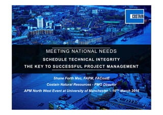 Technical Integrity of the Project Schedule
MEETING NATIONAL NEEDS
SCHEDULE TECHNICAL INTEGRITY
THE KEY TO SUCCESSFUL PROJECT MANAGEMENT
Shane Forth Msc, FAPM, FACostE
Costain Natural Resources - PMO Director
APM North West Event at University of Manchester - 16TH March 2016
 