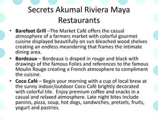 Secrets Akumal Riviera Maya
Restaurants
• Barefoot Grill –The Market Café offers the casual
atmosphere of a farmers market with colorful gourmet
cuisine displayed beautifully on sun bleached wood shelves
creating an endless meandering that frames the intimate
dining area.
• Bordeaux – Bordeaux is draped in rouge and black with
drawings of the famous Folies and references to the famous
Moulin Rouge creating a French atmosphere to compliment
the cuisine.
• Coco Café – Begin your morning with a cup of local brew at
the sunny indoor/outdoor Coco Café brightly decorated
with colorful tile. Enjoy premium coffee and snacks in a
casual and relaxed atmosphere. Late night bites include
paninis, pizza, soup, hot dogs, sandwiches, pretzels, fruits,
yogurt and pastries.
 