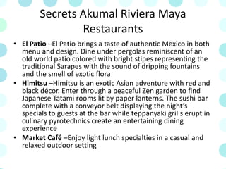 Secrets Akumal Riviera Maya
Restaurants
• El Patio –El Patio brings a taste of authentic Mexico in both
menu and design. Dine under pergolas reminiscent of an
old world patio colored with bright stipes representing the
traditional Sarapes with the sound of dripping fountains
and the smell of exotic flora
• Himitsu –Himitsu is an exotic Asian adventure with red and
black décor. Enter through a peaceful Zen garden to find
Japanese Tatami rooms lit by paper lanterns. The sushi bar
complete with a conveyor belt displaying the night’s
specials to guests at the bar while teppanyaki grills erupt in
culinary pyrotechnics create an entertaining dining
experience
• Market Café –Enjoy light lunch specialties in a casual and
relaxed outdoor setting
 