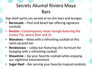 Secrets Akumal Riviera Maya
Bars
Top-shelf spirits are served at six chic bars and lounges.
• Barracuda – Pool and beach bar offering signature
cocktails
• Desires –Contemporary music lounge featuring flat
screen TVs, dance floor and DJ
• Manatees – Relax with a refreshing cocktail at this
swim-up pool bar
• Rendezvous – Lobby bar featuring chic furniture for
lounging with a refreshing cocktail
• Showtime – Sip your favorite cocktail while enjoying
our nighttime entertainment
• Sugar Reef – Bar serving your favorite tropical cocktails
 