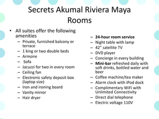 Secrets Akumal Riviera Maya
Rooms
• All suites offer the following
amenities
– Private, furnished balcony or
terrace
– 1 king or two double beds
– Armoire
– Sofa
– Jacuzzi for two in every room
– Ceiling fan
– Electronic safety deposit box
(laptop size)
– Iron and ironing board
– Vanity mirror
– Hair dryer
– 24-hour room service
– Night table with lamp
– 42” satellite TV
– DVD player
– Concierge in every building
– Mini-bar refreshed daily with
soft drinks, bottled water and
beer
– Coffee machine/tea maker
– Alarm clock with iPod dock
– Complimentary WiFi with
Unlimited Connectivity
– Direct dial telephone
– Electric voltage 110V
 
