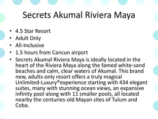 Secrets Akumal Riviera Maya
• 4.5 Star Resort
• Adult Only
• All-Inclusive
• 1.5 hours from Cancun airport
• Secrets Akumal Riviera Maya is ideally located in the
heart of the Riviera Maya along the famed white-sand
beaches and calm, clear waters of Akumal. This brand
new, adults-only resort offers a truly magical
Unlimited-Luxury®experience starting with 434 elegant
suites, many with stunning ocean views, an expansive
infinity pool along with 11 smaller pools, all located
nearby the centuries-old Mayan sites of Tulum and
Coba.
 