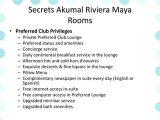 Secrets Akumal Riviera Maya
Rooms
• Preferred Club Privileges
– Private Preferred Club Lounge
– Preferred status and amenities
– Concierge service
– Daily continental breakfast service in the lounge
– Afternoon hot and cold hors d’oeuvres
– Exquisite desserts & fine liquors in the lounge
– Pillow Menu
– Complimentary newspaper in suite every day (English or
Spanish)
– Free internet access in-suite
– Free computer access in Preferred Lounge
– Upgraded mini-bar service
– Upgraded bath amenities
 
