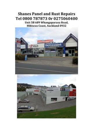 Shanes	
  Panel	
  and	
  Rust	
  Repairs	
  
Tel	
  0800	
  787873	
  0r	
  0275060400	
  
Unit	
  5B	
  689	
  Whangaparaoa	
  Road,	
  	
  
Hibiscus	
  Coast,	
  Auckland	
  0932	
  
	
  
	
  
 