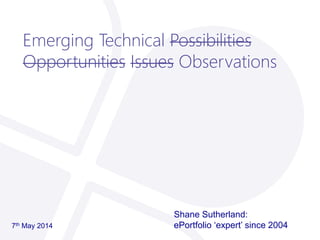 Emerging Technical Possibilities
Opportunities Issues Observations
Shane Sutherland:
ePortfolio ‘expert’ since 20047th May 2014
 