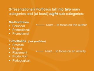 (Presentational) Portfolios fall into two main
categories and (at least) eight sub-categories:
Me-Portfolios
 Personal
 Professional
 Promotional
T-Portfolios (task portfolios)
 Process
 Project
 Placement
 Production
 Pedagogical.
Tend… to focus on the author
Tend… to focus on an activity
 
