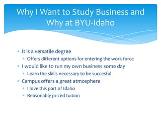 Why I Want to Study Business and
       Why at BYU-Idaho


 It is a versatile degree
   Offers different options for entering the work force
 I would like to run my own business some day
   Learn the skills necessary to be succesful
 Campus offers a great atmosphere
   I love this part of Idaho
   Reasonably priced tuition
 