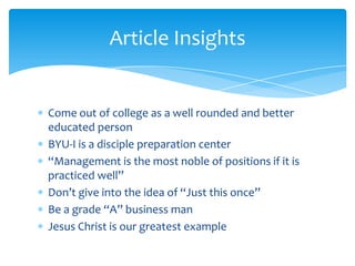Article Insights


Come out of college as a well rounded and better
educated person
BYU-I is a disciple preparation center
“Management is the most noble of positions if it is
practiced well”
Don’t give into the idea of “Just this once”
Be a grade “A” business man
Jesus Christ is our greatest example
 