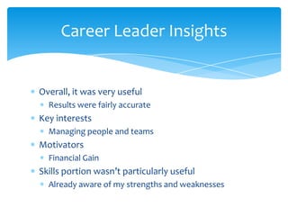 Career Leader Insights


Overall, it was very useful
  Results were fairly accurate
Key interests
  Managing people and teams
Motivators
  Financial Gain
Skills portion wasn’t particularly useful
  Already aware of my strengths and weaknesses
 