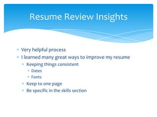 Resume Review Insights


Very helpful process
I learned many great ways to improve my resume
  Keeping things consistent
    Dates
    Fonts
  Keep to one page
  Be specific in the skills section
 
