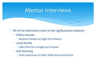 Mentor Interviews


All of my interviews were in the agribusiness industry
  William Reeder
    Business Analyst at Eagle Eye Produce
  Jared Neville
    Sales Director at Eagle Eye Produce
  Kyle Manning
    Area Supervisor at Valley Wide Home and Ranch
 
