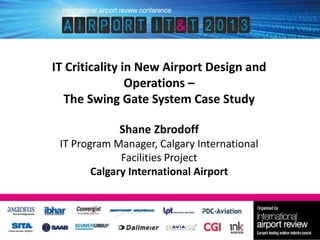 IT Criticality in New Airport Design and
Operations –
The Swing Gate System Case Study
Shane Zbrodoff
IT Program Manager, Calgary International
Facilities Project
Calgary International Airport

 