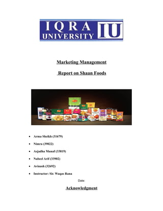Marketing Management
Report on Shaan Foods
• Arma Sheikh (31679)
• Nimra (39022)
• Asjadha Munaf (33819)
• Nabeel Arif (33902)
• Avinash (32692)
• Instructor: Sir. Waqas Rana
Date:
Acknowledgment
 