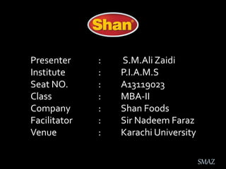 Presenter : S.M.Ali Zaidi
Institute : P.I.A.M.S
Seat NO. : A13119023
Class : MBA-II
Company : Shan Foods
Facilitator : Sir Nadeem Faraz
Venue : Karachi University
SMAZ
 
