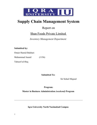 Supply Chain Management System
Report on
Shan Foods Private Limited
Inventory Management Department
Submitted by:
Omair Hamid Bukhari
Muhammad Junaid (1156)
Tahseef-ul-Haq
Submitted To:
Sir Sohail Majeed
Program:
Master in Business Administration (weekend) Program
Iqra University North Nazimabad Campus
1
 