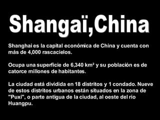 Shangaï,China Shanghai es la capital económica de China y cuenta con más de 4,000 rascacielos.  Ocupa una superficie de 6,340 km² y su población es de catorce millones de habitantes. La ciudad está dividida en 18 distritos y 1 condado. Nueve de estos distritos urbanos están situados en la zona de &quot;Puxi&quot;, o parte antigua de la ciudad, al oeste del río Huangpu. 