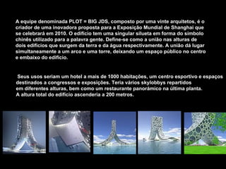 A equipe denominada PLOT = BIG JDS, composto por uma vinte arquitetos, é o criador de uma inovadora proposta para a Exposição Mundial de Shanghai que se celebrará em 2010. O edifício tem uma singular silueta em forma do símbolo chinês utilizado para a palavra gente. Define-se como a união nas alturas de dois edifícios que surgem da terra e da água respectivamente. A união dá lugar simultaneamente a um arco e uma torre, deixando um espaço público no centro e embaixo do edifício. Seus usos seriam um hotel a mais de 1000 habitações, um centro esportivo e espaços  destinados a congressos e exposições. Teria vários skylobbys repartidos  em diferentes alturas, bem como um restaurante panorámico na última planta.  A altura total do edifício ascenderia a 200 metros.  