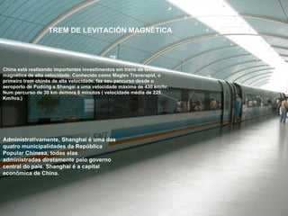 China está realizando importantes investimentos em trens de levitación magnética de alta velocidade. Conhecido como Maglev Transrapid, o primeiro trem chinês de alta velocidade, faz seu percurso desde o aeroporto de Pudong a Shangai a uma velocidade máxima de 430 km/hr. Num percurso de 30 km demora 8 minutos ( velocidade média de 225 Km/hra.)  Administrativamente, Shanghai é uma das quatro municipalidades da República Popular Chinesa, todas elas administradas diretamente pelo governo central do país. Shanghai é a capital econômica de China.  TREM DE LEVITACIÓN MAGNÉTICA  
