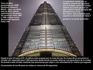 Torre Jin Mao, proyectado por SOM Skydmore Owens & Merrill , tiene una altura total de 420.5 metros repartidos en 88 plantas. Se construyó entre 1994 y 1998 aunque no fue plenamente operativo hasta  1999. La estructura cuenta con un moderno sistema de ingeniería que la protege contra los fuertes vientos que puede generar un tifón (resiste vientos de hasta 200 kilómetros por hora). Así mismo, está preparado para soportar un terremoto de hasta 7 grados en la escala de Richter.   Desde el piso 53 hasta el 87, el edificio está ocupado por un hotel de lujo. En el piso 88 se encuentra un mirador con capacidad para 1,000 personas desde donde se puede observar una panorámica de la ciudad. Se accede a este mirador mediante dos ascensores que viajan a una velocidad de 9,1 metros por segundo (la ascensión de los 88 pisos se realiza en menos de 45 segundos).   