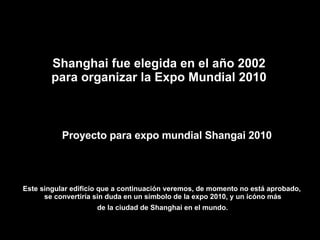 Proyecto para expo mundial Shangai 2010 Este singular edificio que a continuación veremos, de momento no está aprobado,  se convertiría sin duda en un símbolo de la expo 2010, y un icóno más de la ciudad de Shanghai en el mundo.   Shanghai fue elegida en el año 2002 para organizar la Expo Mundial 2010 