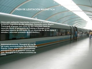 China está realizando importantes inversiones en trenes de levitación magnética de alta velocidad. Conocido como  Maglev Transrapid , el primer tren chino de alta velocidad, hace su recorrido desde el aeropuerto de Pudong a Shangai a una velocidad máxima de 430 km/hr. En un recorrido de 30 km tarda 8 minutos ( velocidad promedio de 225 Km/hra.) Administrativamente, Shanghai es una de las cuatro municipalidades de la República Popular China, todas ellas administradas directamente por el gobierno central del país. Shanghai es la capital económica de China.   TREN DE LEVITACIÓN MAGNÉTICA 