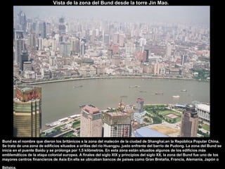 Vista de la zona del Bund desde la torre Jin Mao.   Bund es el nombre que dieron los británicos a la zona del malecón de la ciudad de Shanghai,en la República Popular China. Se trata de una zona de edificios situados a orillas del río Huangpu. justo enfrente del barrio de Pudong. La zona del Bund se inicia en el puente Baidu y se prolonga por 1,5 kilómetros. En esta zona están situados algunos de los edificios más emblemáticos de la etapa colonial europea. A finales del siglo XIX y principios del siglo XX, la zona del Bund fue uno de los mayores centros financieros de Asia En ella se ubicaban bancos de países como Gran Bretaña, Francia, Alemania, Japón o Bélgica.   