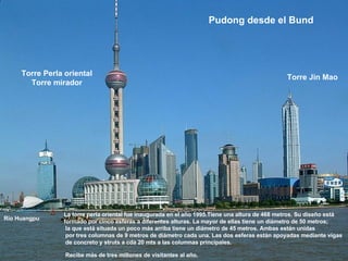 La torre perla oriental fue inaugurada en el año 1995.Tiene una altura de 468 metros. Su diseño está  formado por cinco esferas a diferentes alturas. La mayor de ellas tiene un diámetro de 50 metros; la que está situada un poco más arriba tiene un diámetro de 45 metros. Ambas están unidas por tres columnas de 9 metros de diámetro cada una. Las dos esferas están apoyadas mediante vigas de concreto y struts a cda 20 mts a las columnas principales. Recibe más de tres millones de visitantes al año.   Pudong desde el Bund   Río Huangpu Torre Perla oriental Torre mirador Torre Jin Mao 