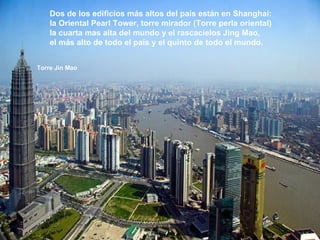 Dos de los edificios más altos del país están en Shanghai:  la Oriental Pearl Tower, torre mirador (Torre perla oriental)  la cuarta mas alta del mundo y el rascacielos Jing Mao,  el más alto de todo el país y el quinto de todo el mundo. Torre Jin Mao 