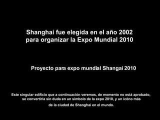 Proyecto para expo mundial Shangai 2010 Este singular edificio que a continuación veremos, de momento no está aprobado,  se convertiría sin duda en un símbolo de la expo 2010, y un icóno más de la ciudad de Shanghai en el mundo.   Shanghai fue elegida en el año 2002 para organizar la Expo Mundial 2010 